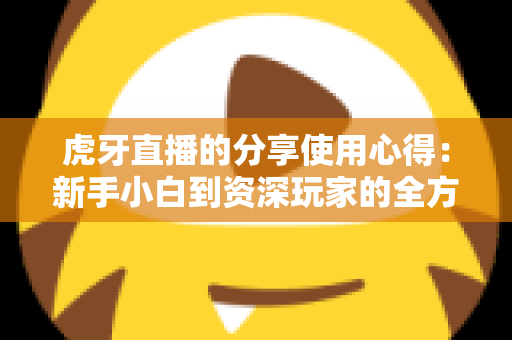 虎牙直播的分享使用心得:新手小白到资深玩家的全方位实用指南 虎牙直播的分享使用心得:新手小白到资深玩家的全方位实用指南