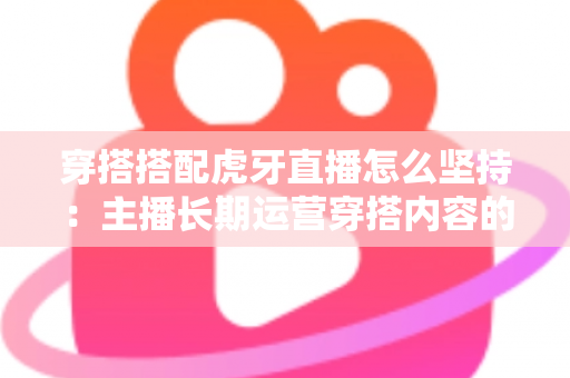 穿搭搭配虎牙直播怎么坚持：主播长期运营穿搭内容的完整实战指南