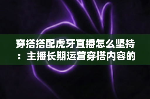 穿搭搭配虎牙直播怎么坚持：主播长期运营穿搭内容的完整实战指南
