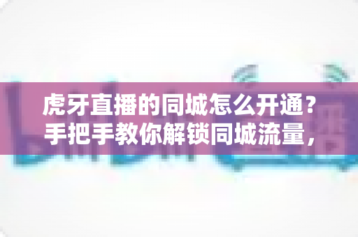 虎牙直播的同城怎么开通？手把手教你解锁同城流量，快速提升直播间人气全攻略