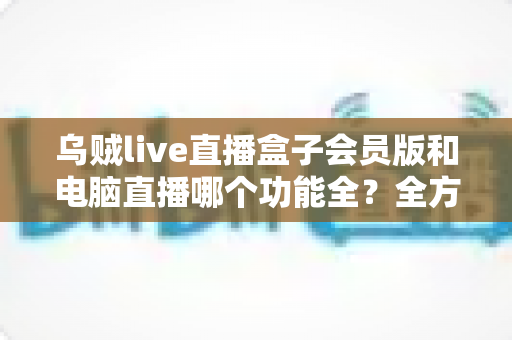 乌贼live直播盒子会员版和电脑直播哪个功能全?全方位深度对比解析,助你轻松选对直播神器 乌贼live直播盒子会员版和电脑直播哪个功能全?全方位深度对比解析,助你轻松选对直播神器