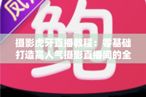 摄影虎牙直播教程:零基础打造高人气摄影直播间的全流程实战指南 摄影虎牙直播教程:零基础打造高人气摄影直播间的全流程实战指南