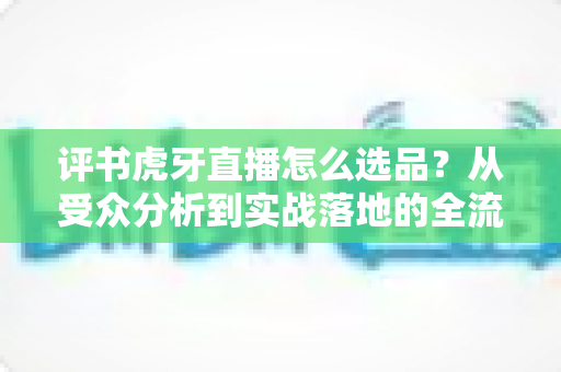 评书虎牙直播怎么选品?从受众分析到实战落地的全流程选品指南 评书虎牙直播怎么选品?从受众分析到实战落地的全流程选品指南