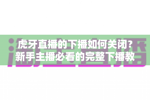 虎牙直播的下播如何关闭?新手主播必看的完整下播教程与避坑指南 虎牙直播的下播如何关闭?新手主播必看的完整下播教程与避坑指南