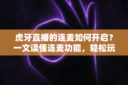 虎牙直播的连麦如何开启？一文读懂连麦功能，轻松玩转实时互动直播