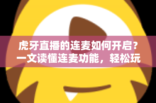 虎牙直播的连麦如何开启？一文读懂连麦功能，轻松玩转实时互动直播