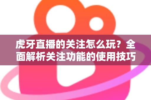 虎牙直播的关注怎么玩？全面解析关注功能的使用技巧与福利