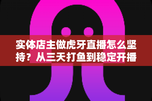 实体店主做虎牙直播怎么坚持?从三天打鱼到稳定开播的实战指南 实体店主做虎牙直播怎么坚持?从三天打鱼到稳定开播的实战指南