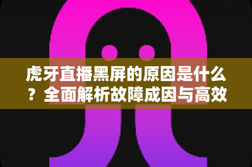 虎牙直播黑屏的原因是什么?全面解析故障成因与高效解决方法指南 虎牙直播黑屏的原因是什么?全面解析故障成因与高效解决方法指南