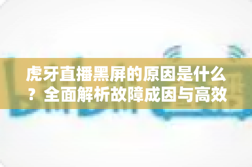 虎牙直播黑屏的原因是什么?全面解析故障成因与高效解决方法指南 虎牙直播黑屏的原因是什么?全面解析故障成因与高效解决方法指南