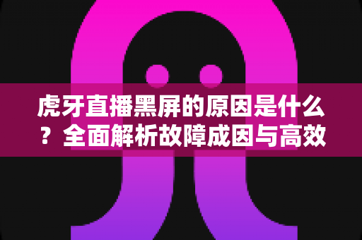 虎牙直播黑屏的原因是什么？全面解析故障成因与高效解决方法指南