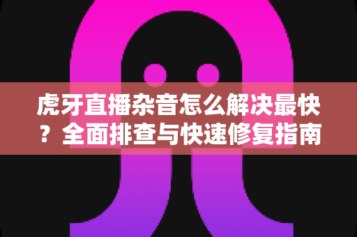 虎牙直播杂音怎么解决最快？全面排查与快速修复指南大全