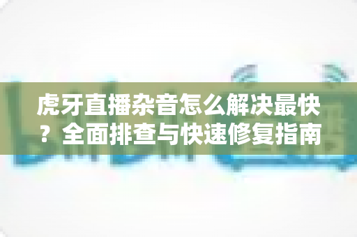虎牙直播杂音怎么解决最快？全面排查与快速修复指南大全