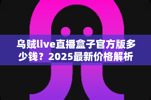 乌贼live直播盒子官方版多少钱？2025最新价格解析与购买避坑指南