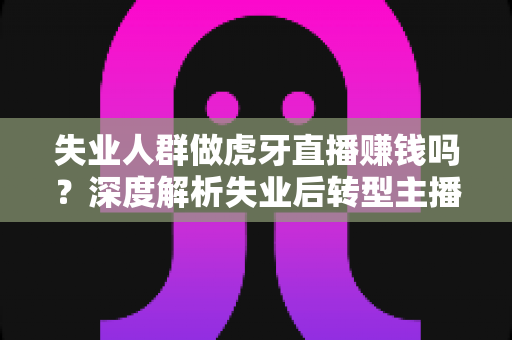 失业人群做虎牙直播赚钱吗？深度解析失业后转型主播的真实收入与实操指南