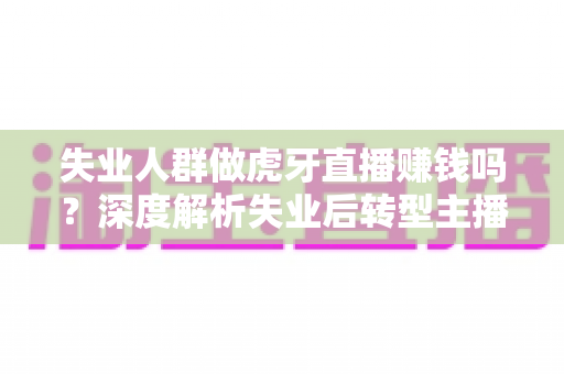 失业人群做虎牙直播赚钱吗？深度解析失业后转型主播的真实收入与实操指南