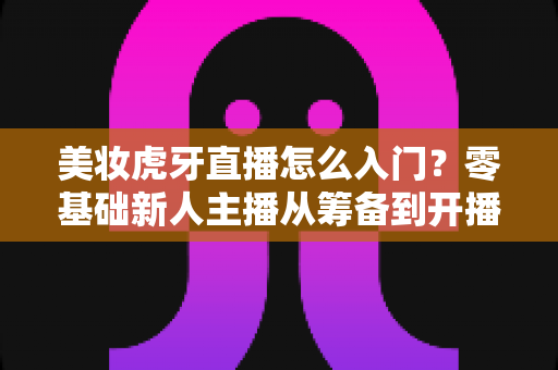 美妆虎牙直播怎么入门？零基础新人主播从筹备到开播的完整实战指南