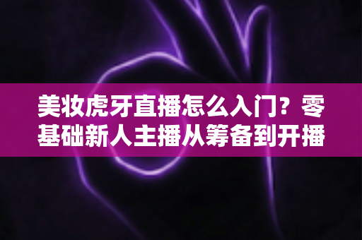 美妆虎牙直播怎么入门？零基础新人主播从筹备到开播的完整实战指南