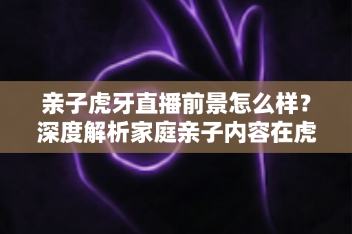 亲子虎牙直播前景怎么样?深度解析家庭亲子内容在虎牙平台的发展机遇与挑战 亲子虎牙直播前景怎么样?深度解析家庭亲子内容在虎牙平台的发展机遇与挑战