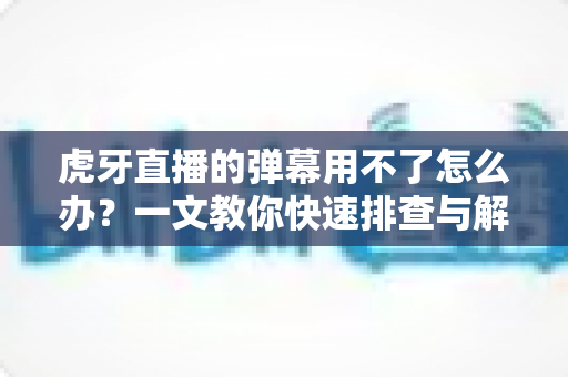 虎牙直播的弹幕用不了怎么办？一文教你快速排查与解决弹幕故障