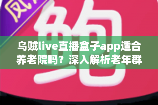 乌贼live直播盒子app适合养老院吗？深入解析老年群体的娱乐新选择