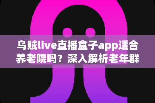 乌贼live直播盒子app适合养老院吗？深入解析老年群体的娱乐新选择