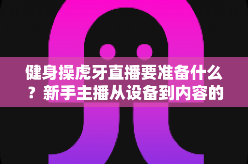 健身操虎牙直播要准备什么?新手主播从设备到内容的全方位开播指南 健身操虎牙直播要准备什么?新手主播从设备到内容的全方位开播指南