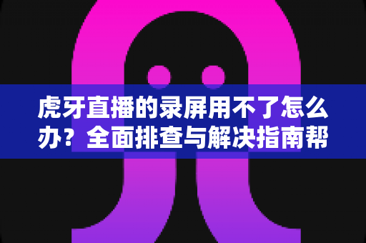 虎牙直播的录屏用不了怎么办？全面排查与解决指南帮你轻松搞定录屏难题
