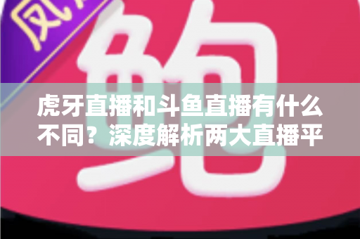 虎牙直播和斗鱼直播有什么不同？深度解析两大直播平台的差异，帮你找到最适合的观看选择