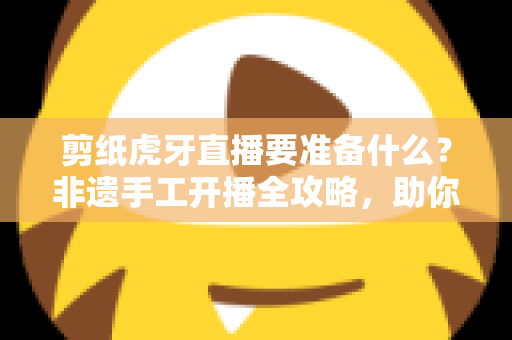 剪纸虎牙直播要准备什么？非遗手工开播全攻略，助你打造高人气剪纸直播间