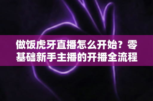 做饭虎牙直播怎么开始？零基础新手主播的开播全流程与涨粉指南