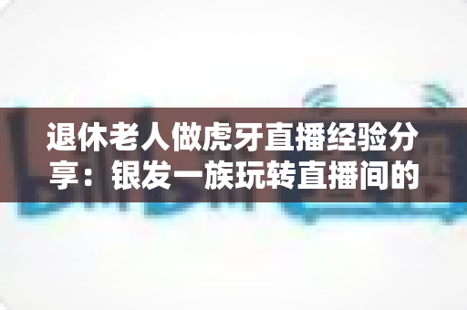 退休老人做虎牙直播经验分享:银发一族玩转直播间的全方位实用指南 退休老人做虎牙直播经验分享:银发一族玩转直播间的全方位实用指南