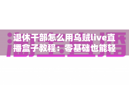 退休干部怎么用乌贼live直播盒子教程:零基础也能轻松开播的实用指南 退休干部怎么用乌贼live直播盒子教程:零基础也能轻松开播的实用指南