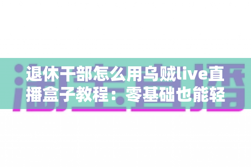 退休干部怎么用乌贼live直播盒子教程：零基础也能轻松开播的实用指南