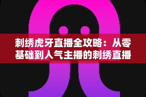 刺绣虎牙直播全攻略:从零基础到人气主播的刺绣直播实战指南 刺绣虎牙直播全攻略:从零基础到人气主播的刺绣直播实战指南