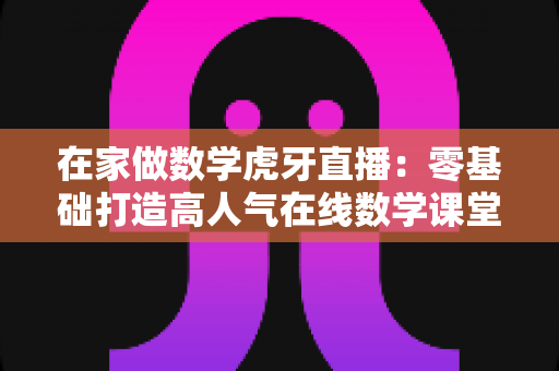 在家做数学虎牙直播:零基础打造高人气在线数学课堂的完整实战指南 在家做数学虎牙直播:零基础打造高人气在线数学课堂的完整实战指南