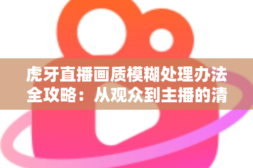 虎牙直播画质模糊处理办法全攻略:从观众到主播的清晰度优化实用指南 虎牙直播画质模糊处理办法全攻略:从观众到主播的清晰度优化实用指南