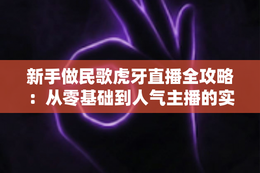 新手做民歌虎牙直播全攻略：从零基础到人气主播的实战指南
