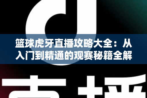 篮球虎牙直播攻略大全:从入门到精通的观赛秘籍全解析 篮球虎牙直播攻略大全:从入门到精通的观赛秘籍全解析