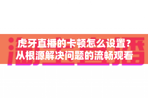 虎牙直播的卡顿怎么设置?从根源解决问题的流畅观看全攻略 虎牙直播的卡顿怎么设置?从根源解决问题的流畅观看全攻略
