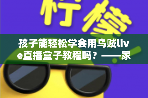 孩子能轻松学会用乌贼live直播盒子教程吗?——家长必读的零基础学习指南与安全建议 孩子能轻松学会用乌贼live直播盒子教程吗?——家长必读的零基础学习指南与安全建议