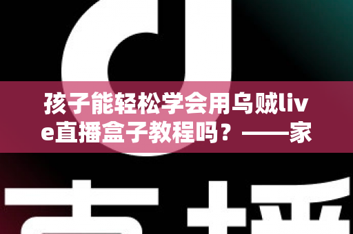 孩子能轻松学会用乌贼live直播盒子教程吗?——家长必读的零基础学习指南与安全建议 孩子能轻松学会用乌贼live直播盒子教程吗?——家长必读的零基础学习指南与安全建议