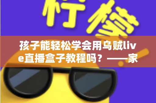 孩子能轻松学会用乌贼live直播盒子教程吗？——家长必读的零基础学习指南与安全建议