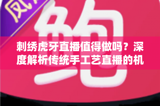 刺绣虎牙直播值得做吗？深度解析传统手工艺直播的机遇、挑战与变现之道