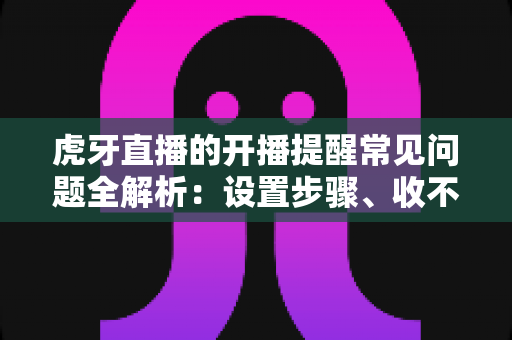虎牙直播的开播提醒常见问题全解析：设置步骤、收不到提醒的原因与解决技巧一网打尽