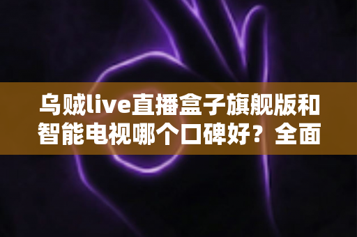 乌贼live直播盒子旗舰版和智能电视哪个口碑好？全面对比评测与选购指南一文看懂