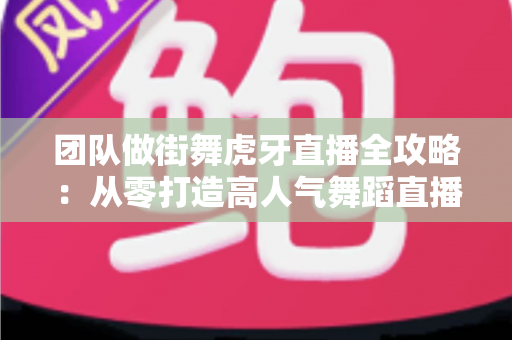 团队做街舞虎牙直播全攻略：从零打造高人气舞蹈直播间的实战秘籍