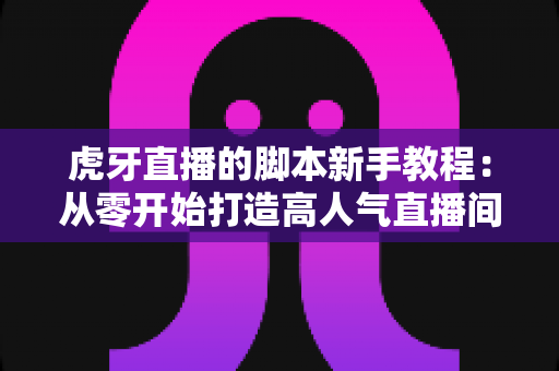 虎牙直播的脚本新手教程：从零开始打造高人气直播间的完整指南
