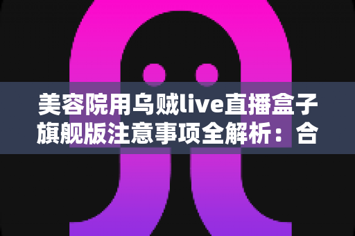 美容院用乌贼live直播盒子旗舰版注意事项全解析:合规开播、稳定运行与高效获客的实战指南 美容院用乌贼live直播盒子旗舰版注意事项全解析:合规开播、稳定运行与高效获客的实战指南