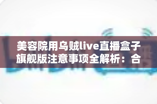 美容院用乌贼live直播盒子旗舰版注意事项全解析：合规开播、稳定运行与高效获客的实战指南